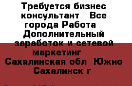 Требуется бизнес-консультант - Все города Работа » Дополнительный заработок и сетевой маркетинг   . Сахалинская обл.,Южно-Сахалинск г.